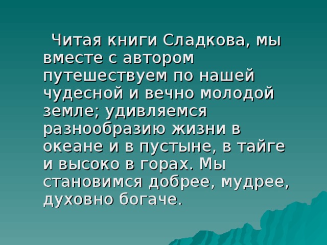  Читая книги Сладкова, мы вместе с автором путешествуем по нашей чудесной и вечно молодой земле; удивляемся разнообразию жизни в океане и в пустыне, в тайге и высоко в горах. Мы становимся добрее, мудрее, духовно богаче. 