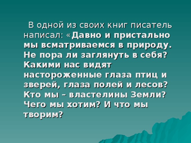  В одной из своих книг писатель написал: « Давно и пристально мы всматриваемся в природу. Не пора ли заглянуть в себя? Какими нас видят настороженные глаза птиц и зверей, глаза полей и лесов? Кто мы – властелины Земли? Чего мы хотим? И что мы творим? 