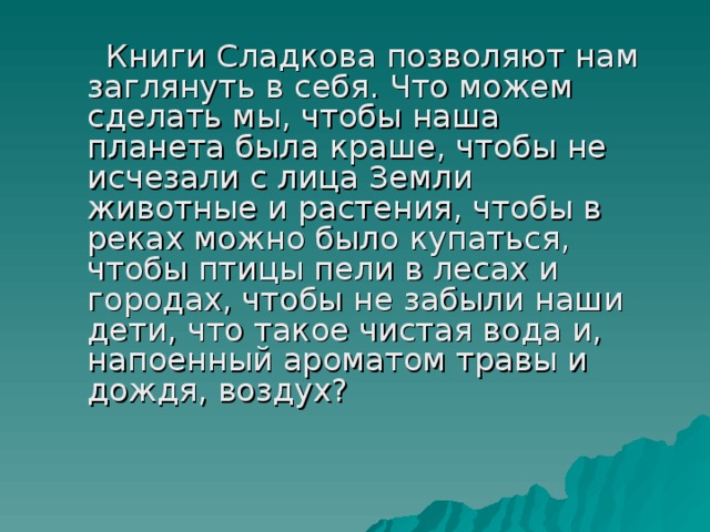  Книги Сладкова позволяют нам заглянуть в себя. Что можем сделать мы, чтобы наша планета была краше, чтобы не исчезали с лица Земли животные и растения, чтобы в реках можно было купаться, чтобы птицы пели в лесах и городах, чтобы не забыли наши дети, что такое чистая вода и, напоенный ароматом травы и дождя, воздух? 