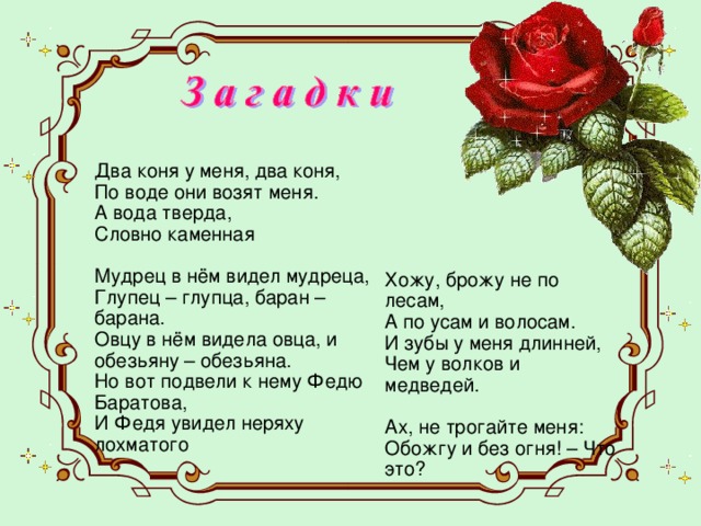 Два коня у меня, два коня,  По воде они возят меня.  А вода тверда,  Словно каменная Мудрец в нём видел мудреца,  Глупец – глупца, баран – барана.  Овцу в нём видела овца, и обезьяну – обезьяна.  Но вот подвели к нему Федю Баратова,  И Федя увидел неряху лохматого Хожу, брожу не по лесам,  А по усам и волосам.  И зубы у меня длинней,  Чем у волков и медведей.   Ах, не трогайте меня:  Обожгу и без огня! – Что это? 