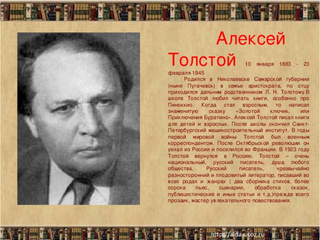    Алексей Толстой 10 января 1883 - 23 февраля 1945  Родился в Николаевске Самарской губернии (ныне Пугачевск) в семье аристократа, по отцу приходился дальним родственником Л. Н. Толстому.В школе Толстой любил читать книги, особенно про Пиноккио. Когда стал взрослым, то написал знаменитую сказку «Золотой ключик, или Приключения Буратино». Алексей Толстой писал книги для детей и взрослых. После школы окончил Санкт-Петербургский машиностроительный институт. В годы первой мировой войны Толстой был военным корреспондентом. После Октябрьской революции он уехал из России и поселился во Франции. В 1923 году Толстой вернулся в Россию. Толстой – очень национальный, русский писатель, душа любого общества. Русский писатель, чрезвычайно разносторонний и плодовитый литератор, писавший во всех родах и жанрах ( два сборника стихов, более сорока пьес, сценарии, обработка сказок, публицистические и иные статьи и т.д.)прежде всего прозаик, мастер увлекательного повествования. 10/4/16  