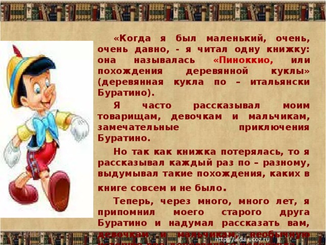 «Когда я был маленький, очень, очень давно, - я читал одну книжку: она называлась «Пиноккио, или похождения деревянной куклы» (деревянная кукла по – итальянски Буратино). Я часто рассказывал моим товарищам, девочкам и мальчикам, замечательные приключения Буратино. Но так как книжка потерялась, то я рассказывал каждый раз по – разному, выдумывал такие похождения, каких в книге совсем и не было . Теперь, через много, много лет, я припомнил моего старого друга Буратино и надумал рассказать вам, девочкам и мальчикам, необычную историю про деревянного человечка. А.Толстой 10/4/16  