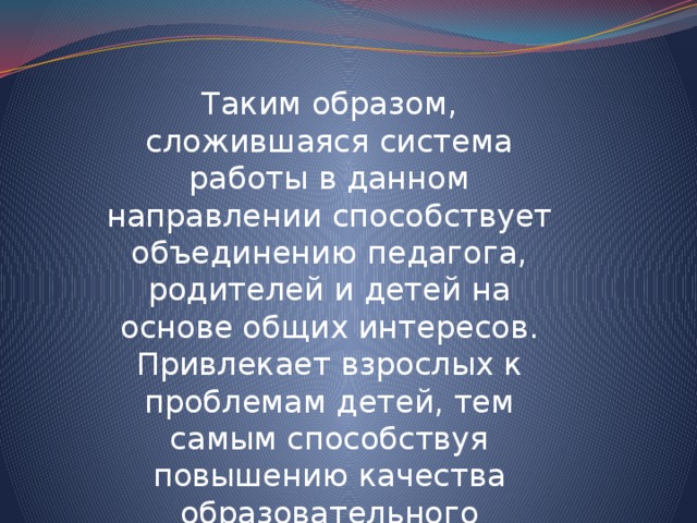 Таким образом, сложившаяся система работы в данном направлении способствует объединению педагога, родителей и детей на основе общих интересов. Привлекает взрослых к проблемам детей, тем самым способствуя повышению качества образовательного процесса по ФГОС. 