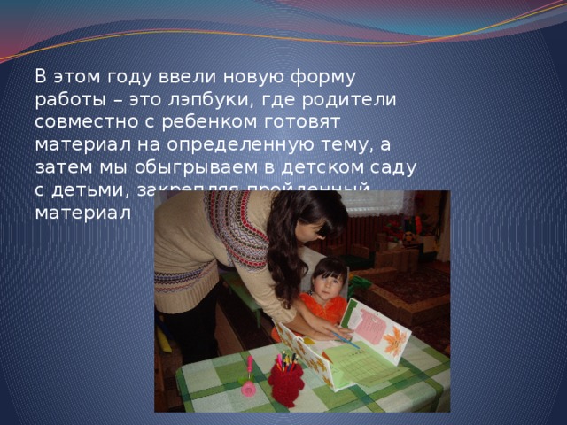 В этом году ввели новую форму работы – это лэпбуки, где родители совместно с ребенком готовят материал на определенную тему, а затем мы обыгрываем в детском саду с детьми, закрепляя пройденный материал 