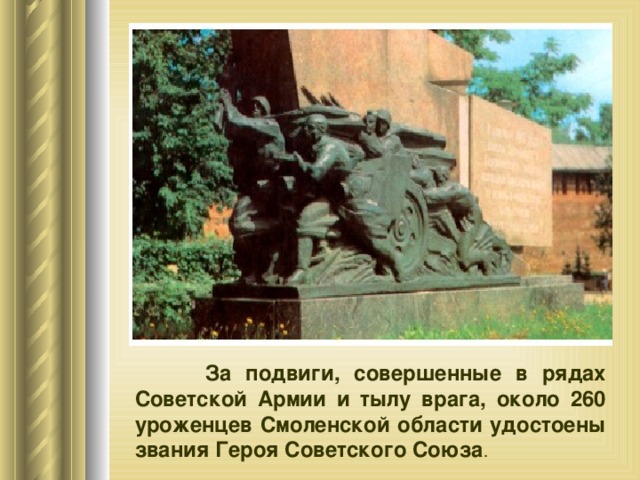    За подвиги, совершенные в рядах Советской Армии и тылу врага, около 260 уроженцев Смоленской области удостоены звания Героя Советского Союза . 