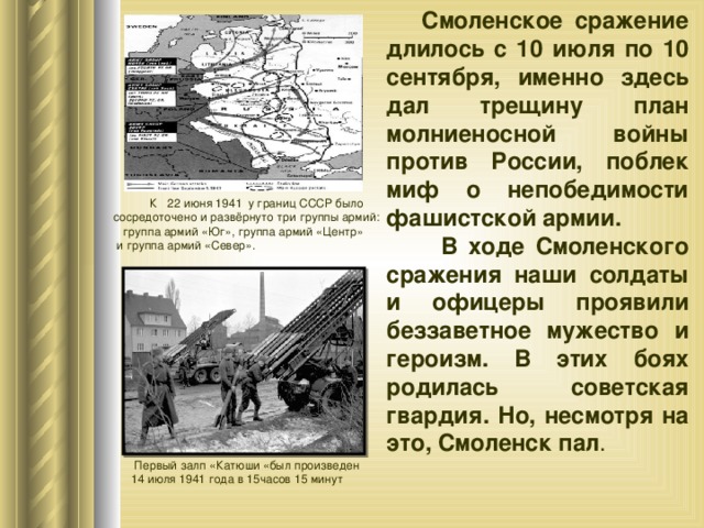  Смоленское сражение длилось с 10 июля по 10 сентября, именно здесь дал трещину план молниеносной войны против России, поблек миф о непобедимости фашистской армии.  В ходе Смоленского сражения наши солдаты и офицеры проявили беззаветное мужество и героизм. В этих боях родилась советская гвардия. Но, несмотря на это, Смоленск пал .   К 22 июня 1941 у границ СССР было сосредоточено и развёрнуто три группы армий:   группа армий «Юг», группа армий «Центр»  и группа армий «Север».  Первый залп «Катюши «был произведен 14 июля 1941 года в 15часов 15 минут 