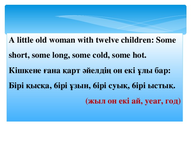 A little old woman with twelve children: Some short, some long, some cold, some hot. Кішкене ғана қарт әйелдің он e к i ұлы бар: Б ipi қысқа, 6 ipi ұзын, 6 ipi суық, 6 ipi ыст ы қ. (жыл он екі ай, year , год )  