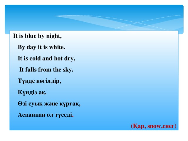  It is blue by night,  By day it is white.  It is cold and hot dry,  It falls from the sky.  Түнде көгілдір,  Күндіз ақ.  Өзі суық және кұрғақ,  Аспаннан ол түседі .  ( Қар, snow ,снег ) 