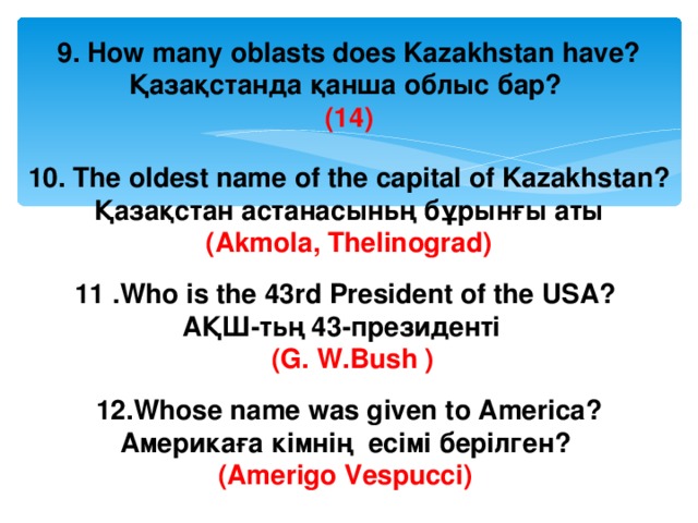 9. How many oblasts does Kazakhstan have? Қазақстанда қанша облыс бар? (14)  10. The oldest name of the capital of Kazakhstan? Қазақстан астанасыньң бұрынғы аты (Akmola, Thelinograd)  11 . Who is the 43rd President of the USA? АҚШ-тьң 43-президенті  (G. W.Bush )  12. Whose name was given to America? Америкаға кімнің eci м i берілген? (Amerigo Vespucci)  