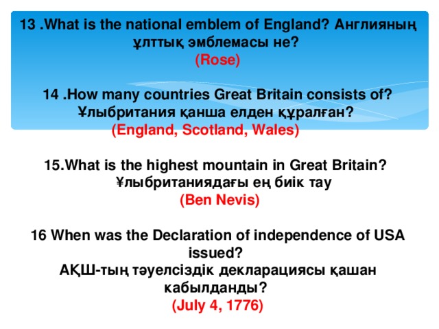 13 .What is the national emblem of England? Англияның ұлттық эмблемасы не? (Rose)  14 . How many countries Great Britain consists of? Ұлыбритания қанша елден құралған? (England, Scotland, Wales)  15. What is the highest mountain in Great Britain?  ¥ лыбританиядағы ең биік тау  (Ben Nevis)  16 When was the Declaration of independence of USA issued? АҚШ-тың тәуелсіздік декларациясы қашан кабылданды? (July 4, 1776) 