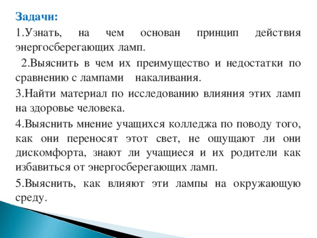 Задачи: 1.Узнать, на чем основан принцип действия энергосберегающих ламп.  2.Выяснить в чем их преимущество и недостатки по сравнению с лампами накаливания. 3.Найти материал по исследованию влияния этих ламп на здоровье человека. 4.Выяснить мнение учащихся колледжа по поводу того, как они переносят этот свет, не ощущают ли они дискомфорта, знают ли учащиеся и их родители как избавиться от энергосберегающих ламп. 5.Выяснить, как влияют эти лампы на окружающую среду. 