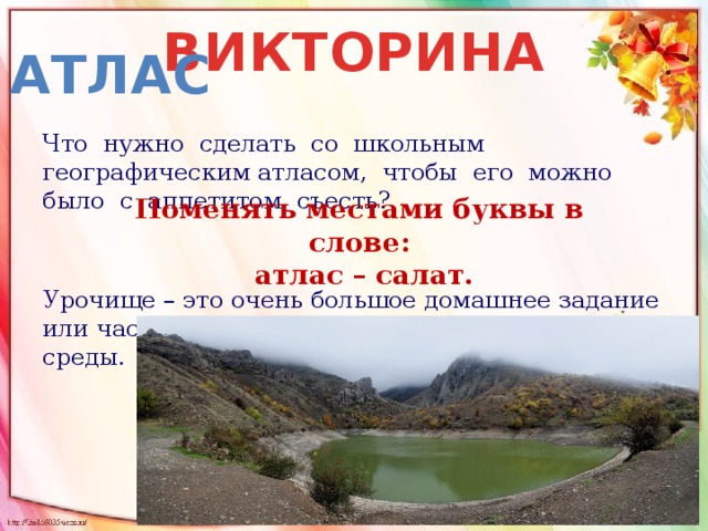 ВИКТОРИНА атлас Что нужно сделать со школьным географическим атласом, чтобы его можно было с аппетитом съесть? Урочище – это очень большое домашнее задание или часть местности, отличная от окружающей среды.   Поменять местами буквы в слове:  атлас – салат. 