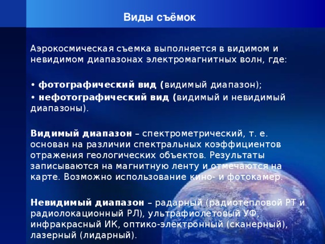 Виды съёмок Аэрокосмическая съемка выполняется в видимом и невидимом диапазонах электромагнитных волн, где: • фотографический вид ( видимый диапазон); • нефотографический вид ( видимый и невидимый диапазоны). Видимый диапазон – спектрометрический, т. е. основан на различии спектральных коэффициентов отражения геологических объектов. Результаты записываются на магнитную ленту и отмечаются на карте. Возможно использование кино- и фотокамер.  Невидимый диапазон – радарный (радиотепловой РТ и радиолокационный РЛ), ультрафиолетовый УФ, инфракрасный ИК, оптико-электронный (сканерный), лазерный (лидарный). 