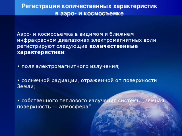 Регистрация количественных характеристик  в аэро- и космосъемке Аэро- и космосъемка в видимом и ближнем инфракрасном диапазонах электромагнитных волн регистрируют следующие количественные характеристики : • поля электромагнитного излучения; • солнечной радиации, отраженной от поверхности Земли; • собственного теплового излучения системы “земная поверхность — атмосфера”. 