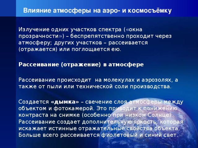 Влияние атмосферы на аэро- и космосъёмку Излучение одних участков спектра («окна прозрачности») – беспрепятственно проходит через атмосферу; других участков – рассеивается (отражается) или поглощается ею. Рассеивание (отражение) в атмосфере Рассеивание происходит на молекулах и аэрозолях, а также от пыли или технической соли производства. Создается «дымка» – свечение слоя атмосферы между объектом и фотокамерой. Это приводит к понижению контраста на снимке (особенно при низком Солнце). Рассеивание создает дополнительную яркость, которая искажает истинные отражательные свойства объекта. Больше всего рассеивается фиолетовый и синий свет. 