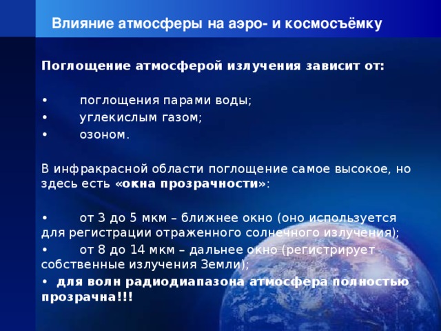 Влияние атмосферы на аэро- и космосъёмку Поглощение атмосферой излучения зависит от: • поглощения парами воды; • углекислым газом; • озоном.   В инфракрасной области поглощение самое высокое, но здесь есть «окна прозрачности» : • от 3 до 5 мкм – ближнее окно (оно используется для регистрации отраженного солнечного излучения); • от 8 до 14 мкм – дальнее окно (регистрирует собственные излучения Земли); •   для волн радиодиапазона атмосфера полностью прозрачна!!! 