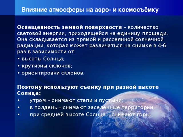 Влияние атмосферы на аэро- и космосъёмку Освещенность земной поверхности – количество световой энергии, приходящейся на единицу площади. Она складывается из прямой и рассеянной солнечной радиации, которая может различаться на снимке в 4-6 раз в зависимости от: • высоты Солнца; • крутизны склонов; • ориентировки склонов.   Поэтому используют съемку при разной высоте Солнца: • утром – снимают степи и пустыни; • в полдень – снимают заселенные территории; • при средней высоте Солнца – снимают горы. 