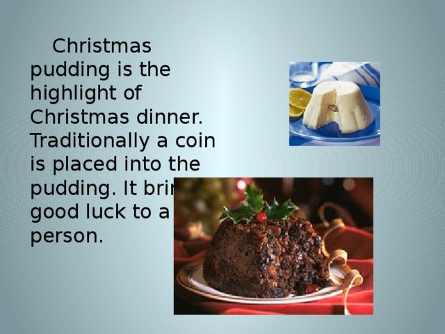 Christmas pudding is the highlight of Christmas dinner. Traditionally a coin is placed into the pudding. It brings good luck to a person.