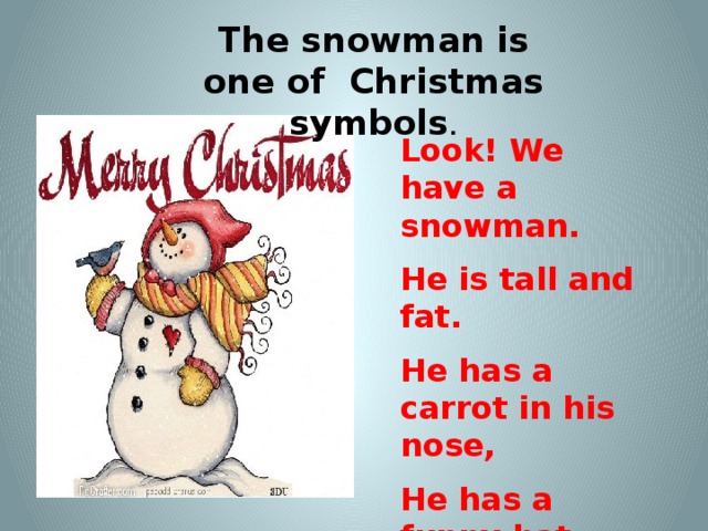 The snowman is one of Christmas symbols . Look! We have a snowman. He is tall and fat. He has a carrot in his nose, He has a funny hat.