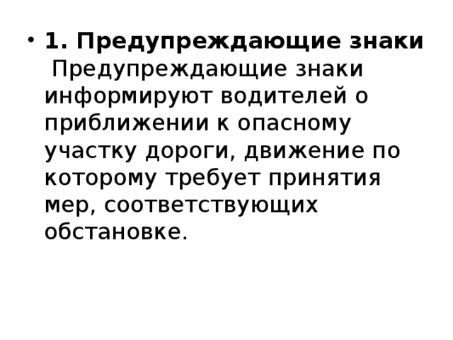 1. Предупреждающие знаки   Предупреждающие знаки информируют водителей о приближении к опасному участку дороги, движение по которому требует принятия мер, соответствующих обстановке. 