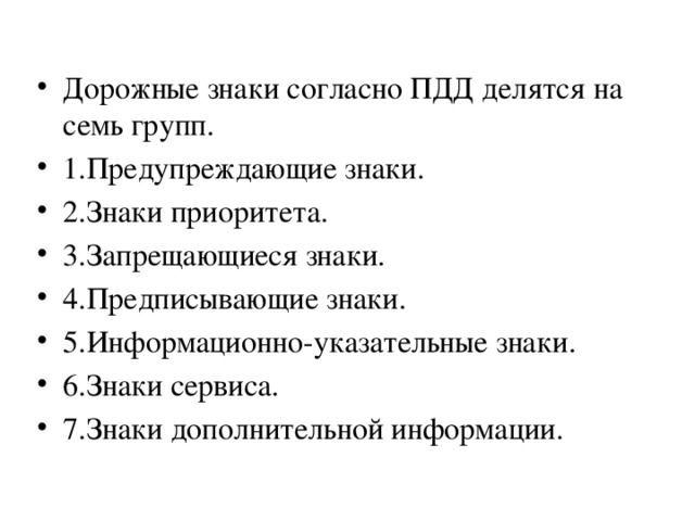 Дорожные знаки согласно ПДД делятся на семь групп. 1.Предупреждающие знаки. 2.Знаки приоритета. 3.Запрещающиеся знаки. 4.Предписывающие знаки. 5.Информационно-указательные знаки. 6.Знаки сервиса. 7.Знаки дополнительной информации. 