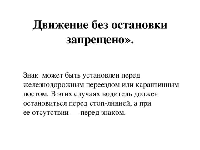      Движение без остановки запрещено».   Знак  может быть установлен перед железнодорожным переездом или карантинным постом. В этих случаях водитель должен остановиться перед стоп-линией, а при ее отсутствии — перед знаком. 