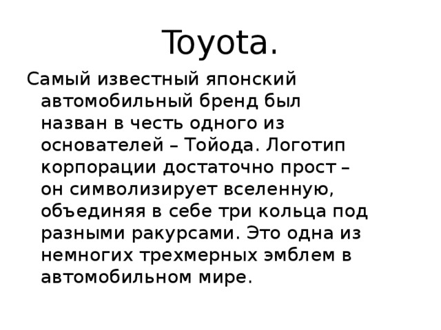 Toyota. Самый известный японский автомобильный бренд был назван в честь одного из основателей – Тойода. Логотип корпорации достаточно прост – он символизирует вселенную, объединяя в себе три кольца под разными ракурсами. Это одна из немногих трехмерных эмблем в автомобильном мире. 