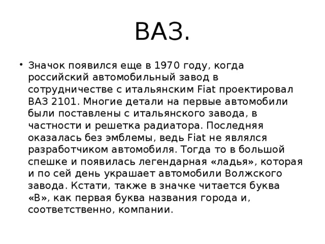 ВАЗ. Значок появился еще в 1970 году, когда российский автомобильный завод в сотрудничестве с итальянским Fiat проектировал ВАЗ 2101. Многие детали на первые автомобили были поставлены с итальянского завода, в частности и решетка радиатора. Последняя оказалась без эмблемы, ведь Fiat не являлся разработчиком автомобиля. Тогда то в большой спешке и появилась легендарная «ладья», которая и по сей день украшает автомобили Волжского завода. Кстати, также в значке читается буква «В», как первая буква названия города и, соответственно, компании. 