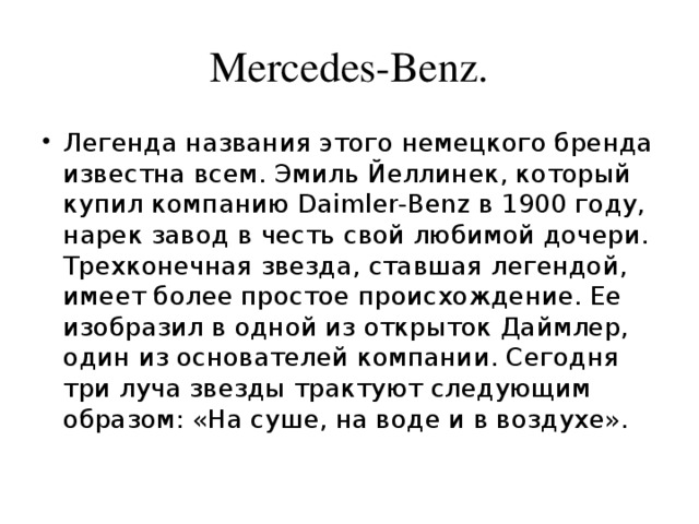 Mercedes-Benz. Легенда названия этого немецкого бренда известна всем. Эмиль Йеллинек, который купил компанию Daimler-Benz в 1900 году, нарек завод в честь свой любимой дочери. Трехконечная звезда, ставшая легендой, имеет более простое происхождение. Ее изобразил в одной из открыток Даймлер, один из основателей компании. Сегодня три луча звезды трактуют следующим образом: «На суше, на воде и в воздухе». 