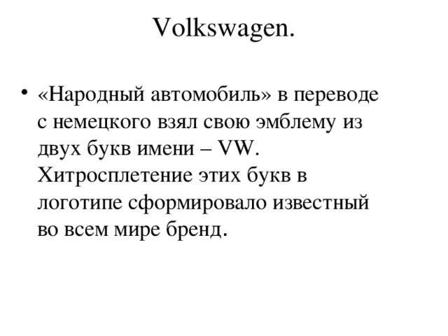 Volkswagen.   «Народный автомобиль» в переводе с немецкого взял свою эмблему из двух букв имени – VW. Хитросплетение этих букв в логотипе сформировало известный во всем мире бренд .  