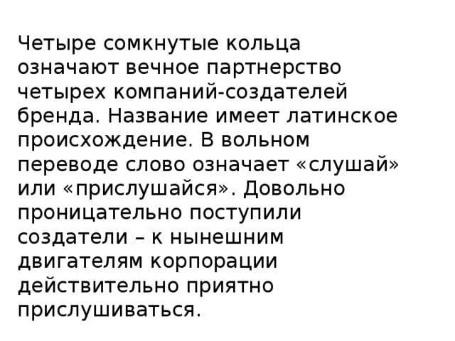 Четыре сомкнутые кольца означают вечное партнерство четырех компаний-создателей бренда. Название имеет латинское происхождение. В вольном переводе слово означает «слушай» или «прислушайся». Довольно проницательно поступили создатели – к нынешним двигателям корпорации действительно приятно прислушиваться.   