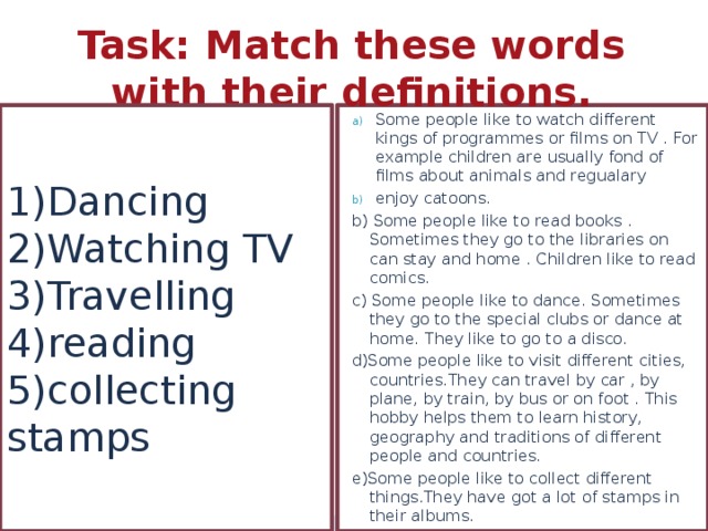 Task: Match these words with their definitions. 1)Dancing  2)Watching TV  3)Travelling  4)reading  5)collecting stamps Some people like to watch different kings of programmes or films on TV . For example children are usually fond of films about animals and regualary enjoy catoons. b) Some people like to read books . Sometimes they go to the libraries on can stay and home . Children like to read comics. c) Some people like to dance. Sometimes they go to the special clubs or dance at home. They like to go to a disco. d)Some people like to visit different cities, countries.They can travel by car , by plane, by train, by bus or on foot . This hobby helps them to learn history, geography and traditions of different people and countries. e)Some people like to collect different things.They have got a lot of stamps in their albums. 