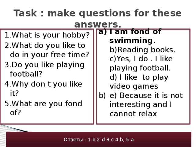 Task : make questions for these answers. I am fond of swimming.  b)Reading books.  c)Yes, I do . I like playing football.  d) I like to play video games e) Because it is not interesting and I cannot relax 1.What is your hobby? 2.What do you like to do in your free time? 3.Do you like playing football? 4.Why don t you like it? 5.What are you fond of? Ответы : 1.b 2.d 3.c 4.b, 5.a 