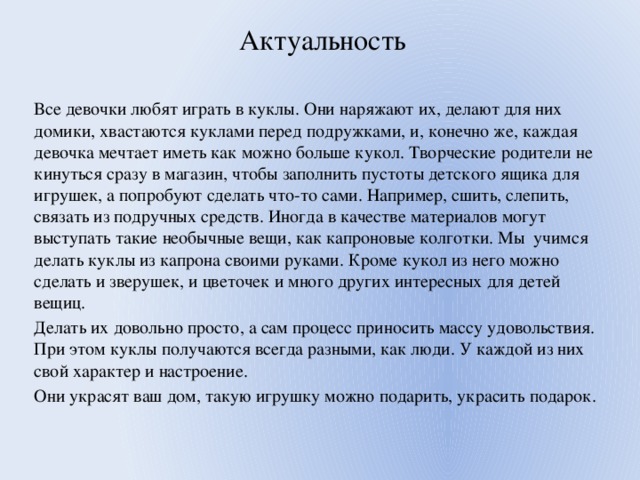 Актуальность Все девочки любят играть в куклы. Они наряжают их, делают для них домики, хвастаются куклами перед подружками, и, конечно же, каждая девочка мечтает иметь как можно больше кукол. Творческие родители не кинуться сразу в магазин, чтобы заполнить пустоты детского ящика для игрушек, а попробуют сделать что-то сами. Например, сшить, слепить, связать из подручных средств. Иногда в качестве материалов могут выступать такие необычные вещи, как капроновые колготки. Мы учимся делать куклы из капрона своими руками. Кроме кукол из него можно сделать и зверушек, и цветочек и много других интересных для детей вещиц. Делать их довольно просто, а сам процесс приносить массу удовольствия. При этом куклы получаются всегда разными, как люди. У каждой из них свой характер и настроение. Они украсят ваш дом, такую игрушку можно подарить, украсить подарок. 