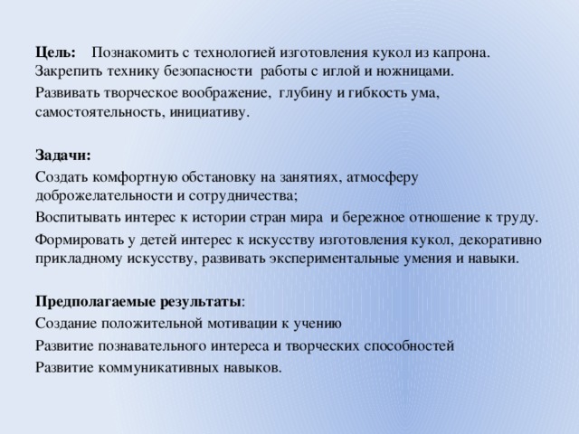  Цель: Познакомить с технологией изготовления кукол из капрона. Закрепить технику безопасности работы с иглой и ножницами. Развивать творческое воображение, глубину и гибкость ума, самостоятельность, инициативу.  Задачи: Создать комфортную обстановку на занятиях, атмосферу доброжелательности и сотрудничества; Воспитывать интерес к истории стран мира и бережное отношение к труду. Формировать у детей интерес к искусству изготовления кукол, декоративно прикладному искусству, развивать экспериментальные умения и навыки. Предполагаемые результаты : Создание положительной мотивации к учению Развитие познавательного интереса и творческих способностей Развитие коммуникативных навыков. 