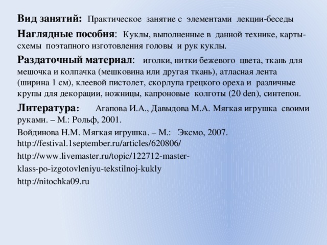 Вид занятий: Практическое занятие с элементами лекции-беседы Наглядные пособия : Куклы, выполненные в данной технике, карты-схемы поэтапного изготовления головы и рук куклы. Раздаточный материал : иголки, нитки бежевого цвета, ткань для мешочка и колпачка (мешковина или другая ткань), атласная лента (ширина 1 см), клеевой пистолет, скорлупа грецкого ореха и различные крупы для декорации, ножницы, капроновые колготы (20 den), синтепон. Литература : Агапова И.А., Давыдова М.А. Мягкая игрушка своими руками. – М.: Рольф, 2001. Войдинова Н.М. Мягкая игрушка. – М.: Эксмо, 2007. http://festival.1september.ru/articles/620806/ http://www.livemaster.ru/topic/122712-master- klass-po-izgotovleniyu-tekstilnoj-kukly http://nitochka09.ru 