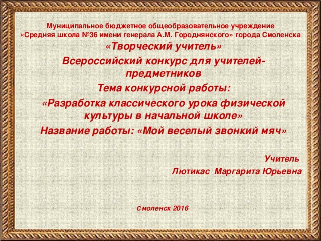 Муниципальное бюджетное общеобразовательное учреждение  «Средняя школа №36 имени генерала А.М. Городнянского» города Смоленска «Творческий учитель» Всероссийский конкурс для учителей-предметников Тема конкурсной работы: «Разработка классического урока физической культуры в начальной школе» Название работы: «Мой веселый звонкий мяч»  Учитель  Лютикас Маргарита Юрьевна    С моленск 2016   