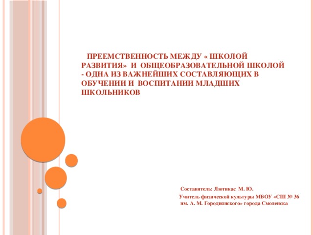  Преемственность между « Школой развития» и общеобразовательной школой - одна из важнейших составляющих в обучении и воспитании младших школьников  Составитель: Лютикас М. Ю. Учитель физической культуры МБОУ «СШ № 36 им. А. М. Городнянского» города Смоленска 