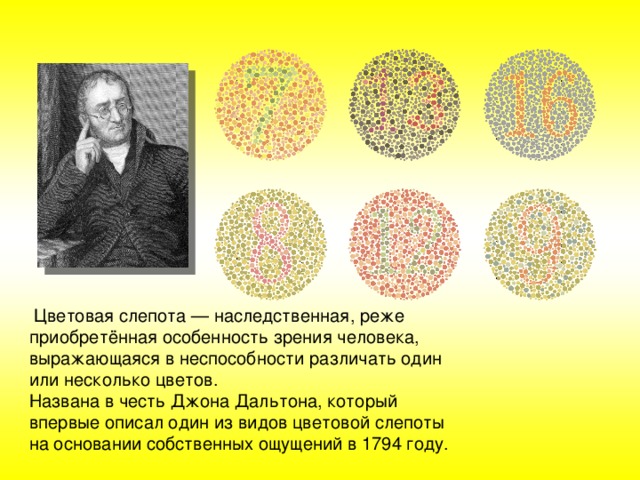   Цветовая слепота — наследственная, реже приобретённая особенность зрения человека, выражающаяся в неспособности различать один или несколько цветов. Названа в честь Джона Дальтона, который впервые описал один из видов цветовой слепоты на основании собственных ощущений в 1794 году. 
