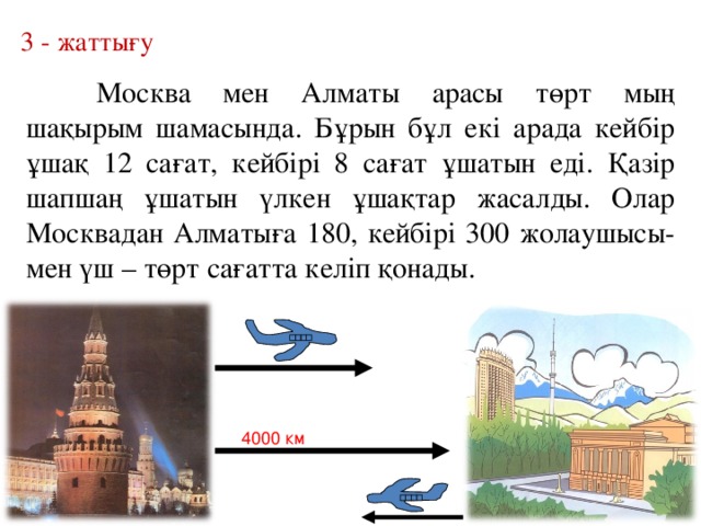 3 - жаттығу  Москва мен Алматы арасы төрт мың шақырым шамасында. Бұрын бұл екі арада кейбір ұшақ 12 сағат, кейбірі 8 сағат ұшатын еді. Қазір шапшаң ұшатын үлкен ұшақтар жасалды. Олар Москвадан Алматыға 180, кейбірі 300 жолаушысы-мен үш – төрт сағатта келіп қонады. 4000 км 