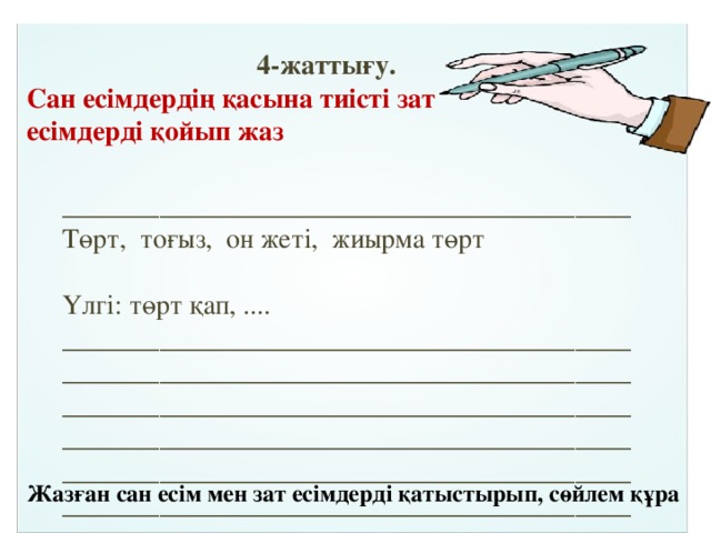  4-жаттығу. Сан есімдердің қасына тиісті зат есімдерді қойып жаз _________________________________________Төрт, тоғыз, он жеті, жиырма төрт Үлгі: төрт қап, .... ______________________________________________________________________________________________________________________________________________________________________________________________________________________________________________________ Жазған сан есім мен зат есімдерді қатыстырып, сөйлем құра 