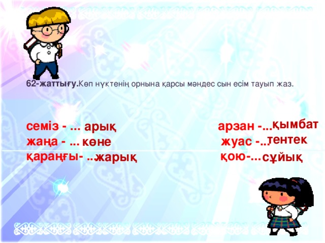 62-жаттығу. Көп нүктенің орнына қарсы мәндес сын есім тауып жаз. семіз - ... арзан -... жаңа - ... жуас -... қараңғы- ... қою-... қымбат арық тентек көне жарық сұйық 