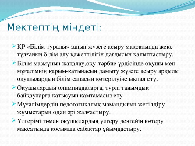  Мектептің міндеті:   ҚР «Білім туралы» заңын жүзеге асыру мақсатында жеке тұлғаның білім алу қажеттілігін дағдысын қалыптастыру. Білім мазмұнын жаңалау,оқу-тәрбие үрдісінде оқушы мен мұғалімнің қарым-қатынасын дамыту жүзеге асыру арқылы оқушылардың білім сапасын көтерілуіне ықпал ету. Оқушылардың олимпиадаларға, түрлі танымдық байқауларға қатысуын қамтамасыз ету Мұғалімдердің педогогикалық мамандығын жетілдіру жұмыстарын одан әрі жалғастыру. Үлгерімі төмен оқушылардың үлгеру деңгейін көтеру мақсатында қосымша сабақтар ұйымдастыру. 