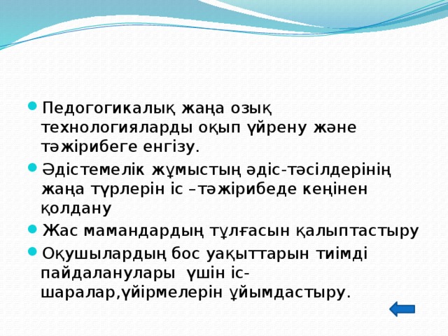 Педогогикалық жаңа озық технологияларды оқып үйрену және тәжірибеге енгізу. Әдістемелік жұмыстың әдіс-тәсілдерінің жаңа түрлерін іс –тәжірибеде кеңінен қолдану Жас мамандардың тұлғасын қалыптастыру Оқушылардың бос уақыттарын тиімді пайдаланулары үшін іс-шаралар,үйірмелерін ұйымдастыру. 