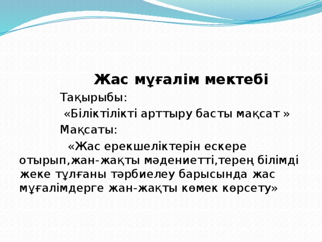  Жас мұғалім мектебі  Тақырыбы:  «Біліктілікті арттыру басты мақсат »  Мақсаты:  «Жас ерекшеліктерін ескере отырып,жан-жақты мәдениетті,терең білімді жеке тұлғаны тәрбиелеу барысында жас мұғалімдерге жан-жақты көмек көрсету» 