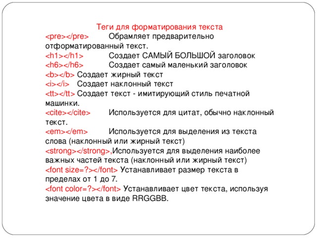 Теги для форматирования текста   Обрамляет предварительно отформатированный текст.   Создает САМЫЙ БОЛЬШОЙ заголовок   Создает самый маленький заголовок   Создает жирный текст   Создает наклонный текст   Создает текст - имитирующий стиль печатной машинки.   Используется для цитат, обычно наклонный текст.   Используется для выделения из текста слова (наклонный или жирный текст)  , Используется для выделения наиболее важных частей текста (наклонный или жирный текст)  Устанавливает размер текста в пределах от 1 до 7.  Устанавливает цвет текста, используя значение цвета в виде RRGGBB. 