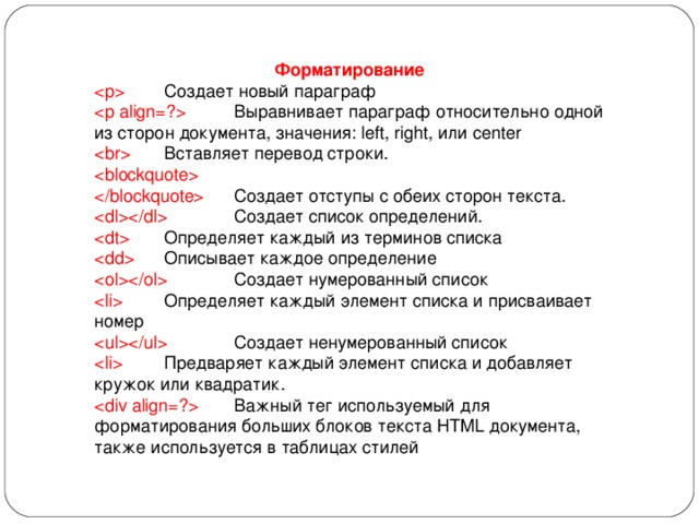 Форматирование   Создает новый параграф   Выравнивает параграф относительно одной из сторон документа, значения: left, right, или center   Вставляет перевод строки.    Создает отступы с обеих сторон текста.   Создает список определений.   Определяет каждый из терминов списка   Описывает каждое определение   Создает нумерованный список   Определяет каждый элемент списка и присваивает номер   Создает ненумерованный список   Предваряет каждый элемент списка и добавляет кружок или квадратик.   Важный тег используемый для форматирования больших блоков текста HTML документа, также используется в таблицах стилей 