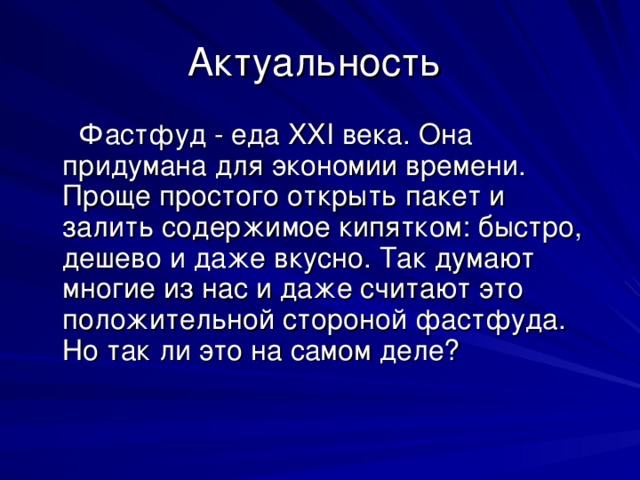 Актуальность  Фастфуд - еда XXI века. Она придумана для экономии времени. Проще простого открыть пакет и залить содержимое кипятком: быстро, дешево и даже вкусно. Так думают многие из нас и даже считают это положительной стороной фастфуда. Но так ли это на самом деле? 