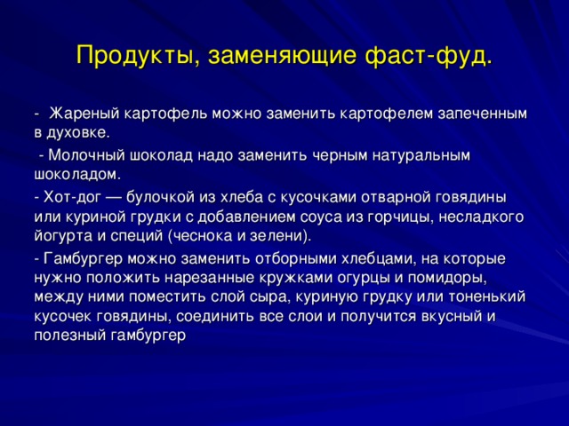 Продукты, заменяющие фаст-фуд. - Жареный картофель можно заменить картофелем запеченным в духовке.  - Молочный шоколад надо заменить черным натуральным шоколадом. - Хот-дог — булочкой из хлеба с кусочками отварной говядины или куриной грудки с добавлением соуса из горчицы, несладкого йогурта и специй (чеснока и зелени). - Гамбургер можно заменить отборными хлебцами, на которые нужно положить нарезанные кружками огурцы и помидоры, между ними поместить слой сыра, куриную грудку или тоненький кусочек говядины, соединить все слои и получится вкусный и полезный гамбургер 