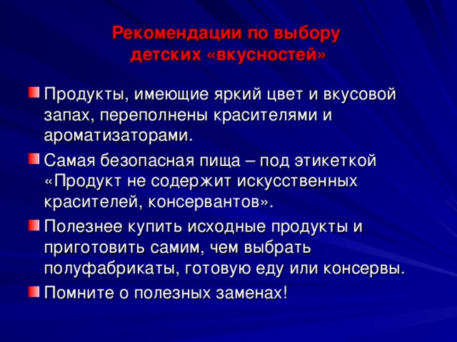 Рекомендации по выбору  детских «вкусностей» Продукты, имеющие яркий цвет и вкусовой запах, переполнены красителями и ароматизаторами. Самая безопасная пища – под этикеткой «Продукт не содержит искусственных красителей, консервантов». Полезнее купить исходные продукты и приготовить самим, чем выбрать полуфабрикаты, готовую еду или консервы. Помните о полезных заменах!   